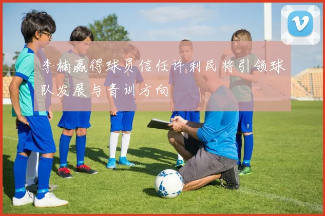 李楠赢得球员信任许利民将引领球队发展与青训方向