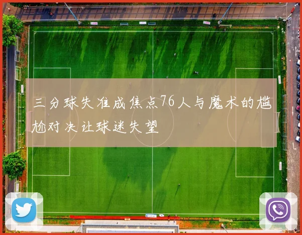 三分球失准成焦点76人与魔术的尴尬对决让球迷失望