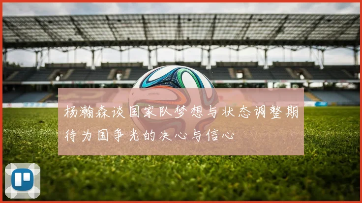 杨瀚森谈国家队梦想与状态调整期待为国争光的决心与信心