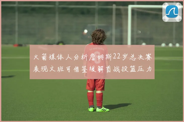 火箭媒体人分析詹姆斯22岁总决赛表现文班可借鉴缓解首战投篮压力