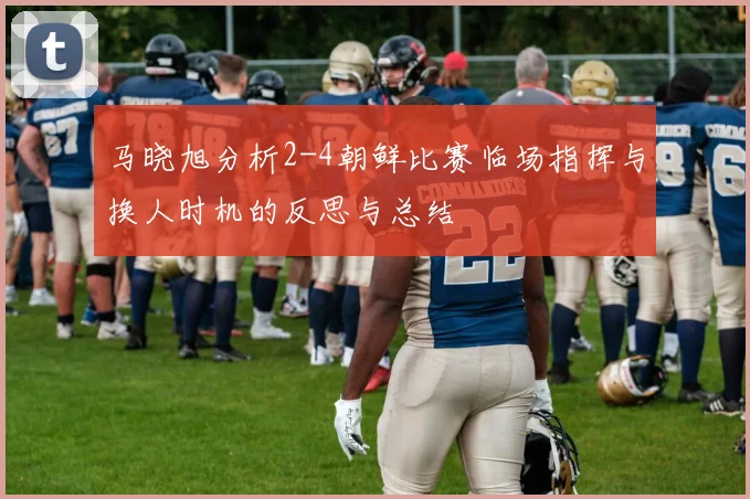 马晓旭分析2-4朝鲜比赛临场指挥与换人时机的反思与总结