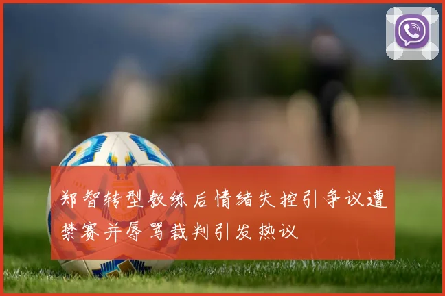 郑智转型教练后情绪失控引争议遭禁赛并辱骂裁判引发热议