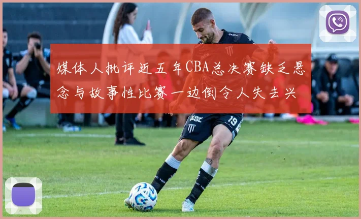 媒体人批评近五年CBA总决赛缺乏悬念与故事性比赛一边倒令人失去兴趣