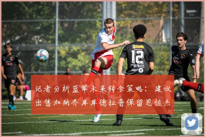 记者分析蓝军未来转会策略：建议出售加纳乔库库德拉普保留恩佐杰克逊