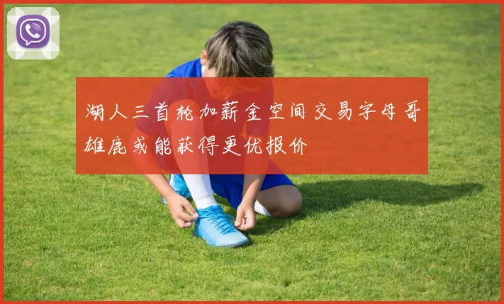 湖人三首轮加薪金空间交易字母哥雄鹿或能获得更优报价