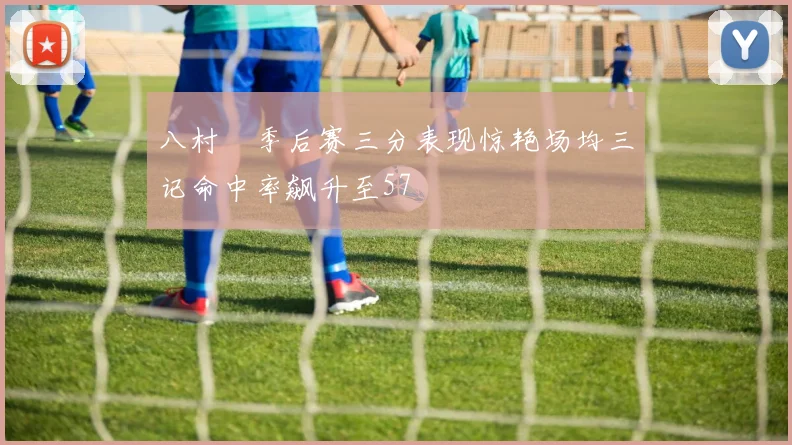 八村塁季后赛三分表现惊艳场均三记命中率飙升至57