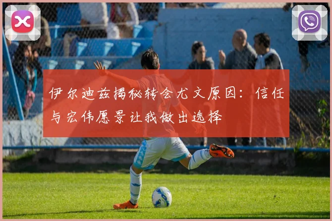 伊尔迪兹揭秘转会尤文原因：信任与宏伟愿景让我做出选择