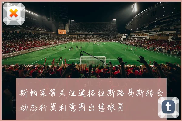 斯帕莱蒂关注道格拉斯路易斯转会动态科莫利意图出售球员